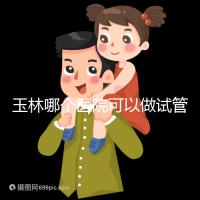 玉林哪個醫院可以做試管嬰兒？具體費用明細也在這里
