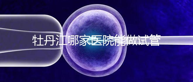 牡丹江哪家醫(yī)院能做試管嬰兒？過來這里看答案