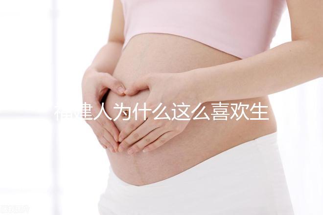 福建人為什么這么喜歡生兒子,福建人喜歡做試管嬰兒的原因,原來如此