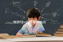 南京hpv疫苗接種地點查詢，助你提高九價預約成功幾率