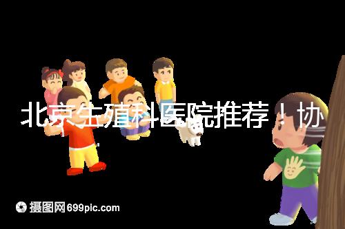 北京生殖科醫(yī)院推薦！協(xié)和等三甲醫(yī)院試管成功率多少