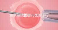 北京做試管嬰兒醫院排行榜，這十家是選擇之一