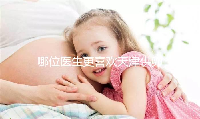 哪位醫(yī)生更喜歡天津供卵試管嬰兒？附屬醫(yī)生排名速度收集