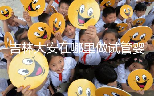 吉林大安在哪里做試管嬰兒成功率比較高？