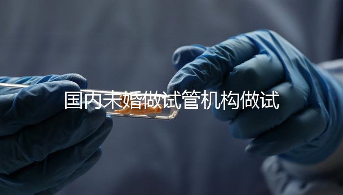 國內未婚做試管機構做試管哪家好？這三家醫院試管成功率最高