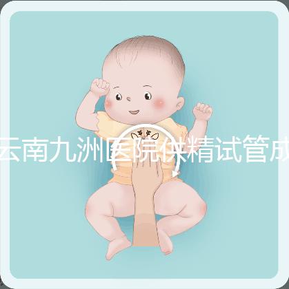 云南九洲醫院供精試管成功率怎么樣，3大案例分享助孕體驗