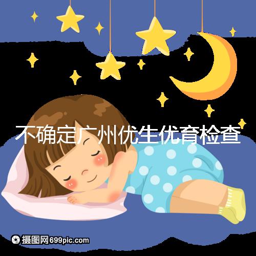 不確定廣州優生優育檢查哪家醫院權威,60s完全了解