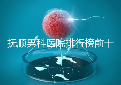 撫順男科醫(yī)院排行榜前十公布，新?lián)釁^(qū)哪家好一文說清