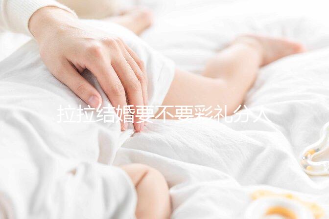 拉拉結婚要不要彩禮分人，2024年多少錢合適還要看心意