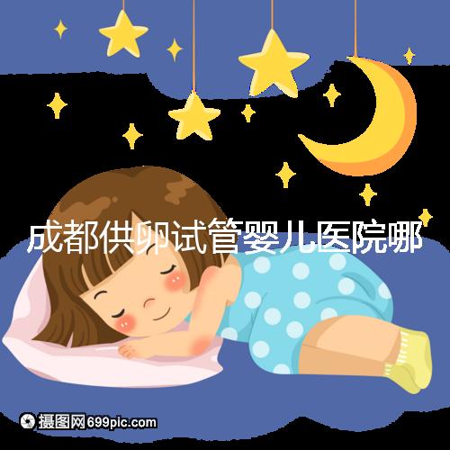 成都供卵試管嬰兒醫(yī)院哪家好,四川姐妹真實經(jīng)歷告知答案