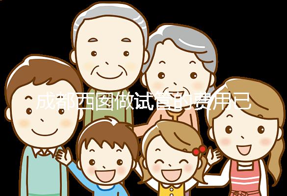 成都西囡做試管的費(fèi)用已公布,附2025最新西囡醫(yī)院試管成功率!