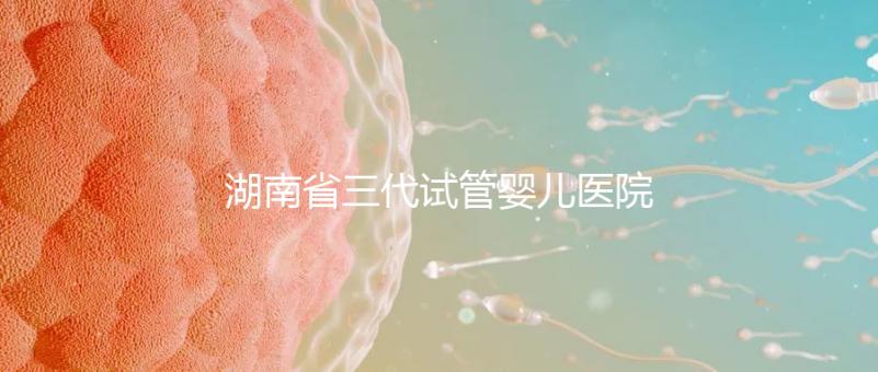 湖南省三代試管嬰兒醫(yī)院名單，2024年助孕成功率前三名參考