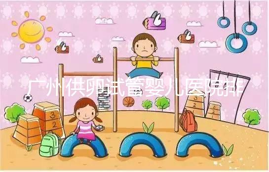 廣州供卵試管嬰兒醫院排名曝光，越秀區有哪些看完便知