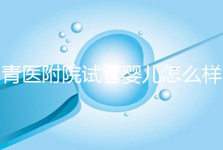 青醫(yī)附院試管嬰兒怎么樣，生殖科大夫用助孕成功率述說一切