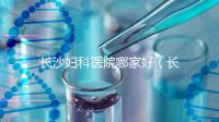 長沙婦科醫(yī)院哪家好（長沙婦科醫(yī)院哪家好不用排隊）