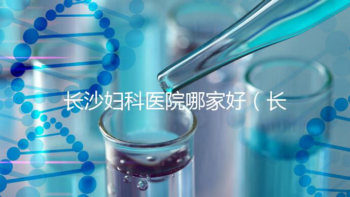 長(zhǎng)沙婦科醫(yī)院哪家好（長(zhǎng)沙婦科醫(yī)院哪家好不用排隊(duì)）