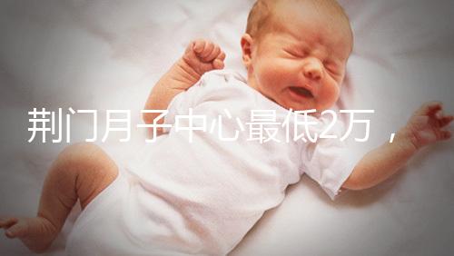 荊門月子中心最低2萬，這三家想省錢的機(jī)構(gòu)不容錯(cuò)過