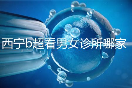 西寧b超看男女診所哪家好一文說清，湟中區、城中區費用不同