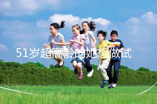 51歲超高齡的她想做試管生二胎，2年取卵十幾次......