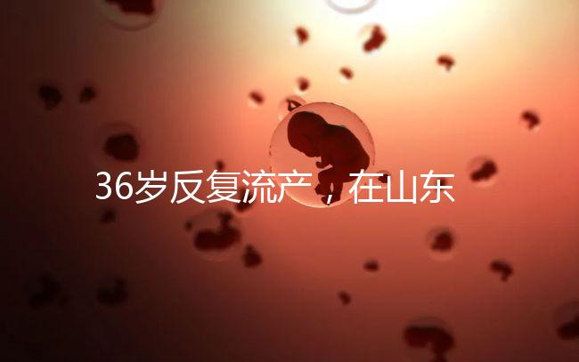 36歲反復(fù)流產(chǎn),在山東做一次試管嬰兒的成功率有多高?