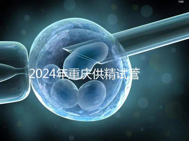 2024年重慶供精試管嬰兒費用詳細說明,醫(yī)保報銷能否說明