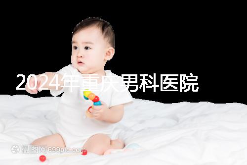 2024年重慶男科醫(yī)院排名前十，附涪陵區(qū)正規(guī)機(jī)構(gòu)介紹