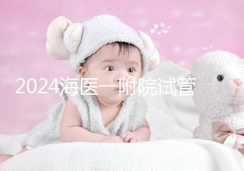 2024海醫(yī)一附院試管登記流程指南包括預(yù)約方式、費用