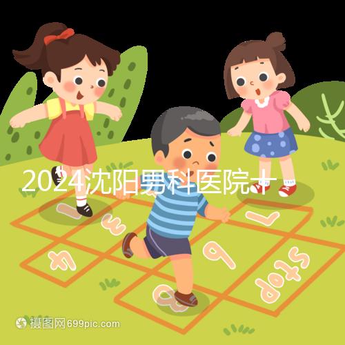 2024沈陽男科醫院十大排名一覽，大東哪家好看完心中有數