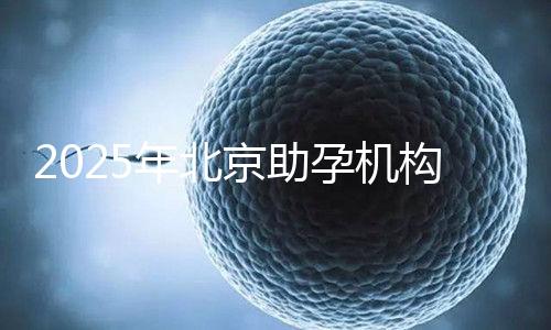 2025年北京助孕機(jī)構(gòu)排名，朝陽區(qū)這些機(jī)構(gòu)試管成功率很高